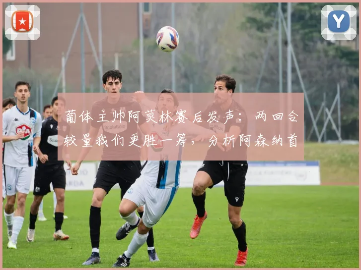 葡体主帅阿莫林赛后发声：两回合较量我们更胜一筹，分析阿森纳首回合绝杀运气的背后战术