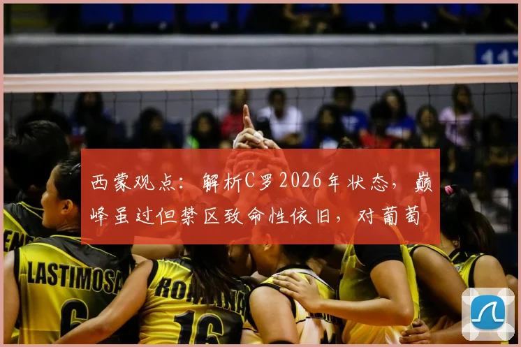 西蒙观点:解析C罗2026年状态,巅峰虽过但禁区致命性依旧,对葡萄牙队价值几何?