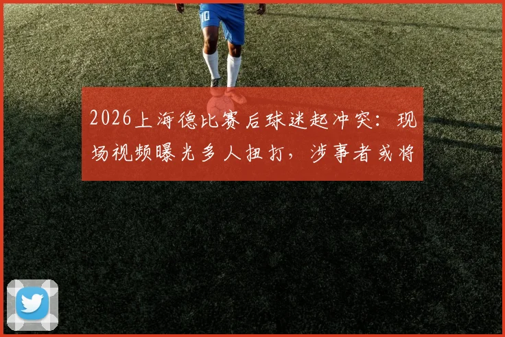 2026上海德比赛后球迷起冲突：现场视频曝光多人扭打，涉事者或将面临严厉处罚