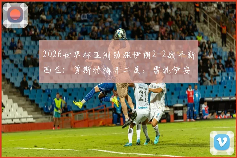 2026世界杯亚洲劲旅伊朗2-2战平新西兰:贾斯特梅开二度,雷扎伊安关键传射,两队出线形势分析