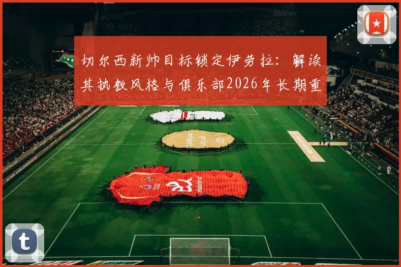 切尔西新帅目标锁定伊劳拉:解读其执教风格与俱乐部2026年长期重建规划,附最新转会动态