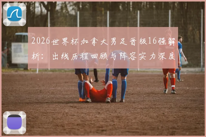2026世界杯加拿大男足晋级16强解析：出线历程回顾与阵容实力深度点评，为何表现仍遭质疑？