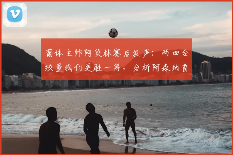 葡体主帅阿莫林赛后发声：两回合较量我们更胜一筹，分析阿森纳首回合绝杀运气的背后战术