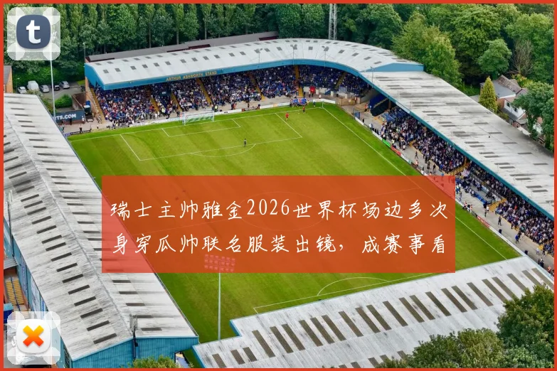 瑞士主帅雅金2026世界杯场边多次身穿瓜帅联名服装出镜,成赛事看点,最终带队头名出线