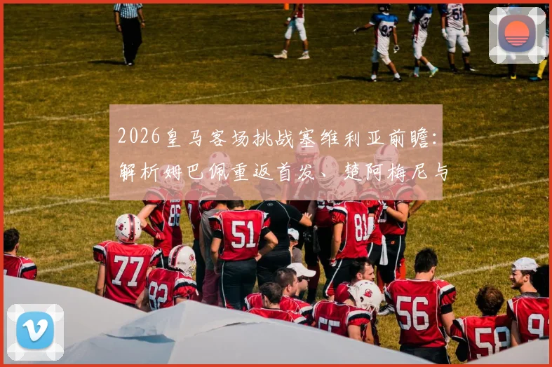 2026皇马客场挑战塞维利亚前瞻：解析姆巴佩重返首发、楚阿梅尼与卡瓦哈尔关键作用