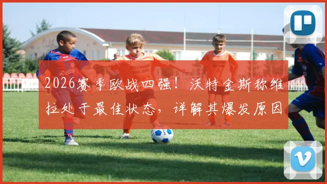 2026赛季欧战四强!沃特金斯称维拉处于最佳状态,详解其爆发原因与球队夺冠前景