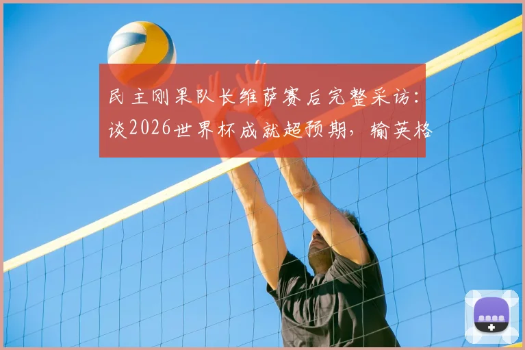 民主刚果队长维萨赛后完整采访:谈2026世界杯成就超预期,输英格兰心有不甘但自豪,展望未来