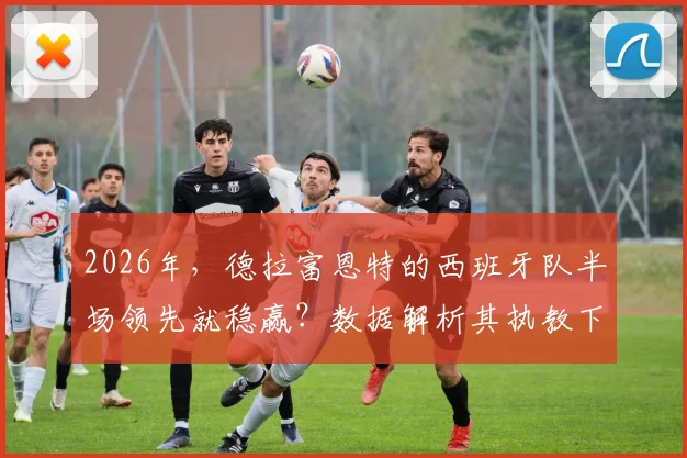 2026年,德拉富恩特的西班牙队半场领先就稳赢?数据解析其执教下的比赛规律与翻盘可能性