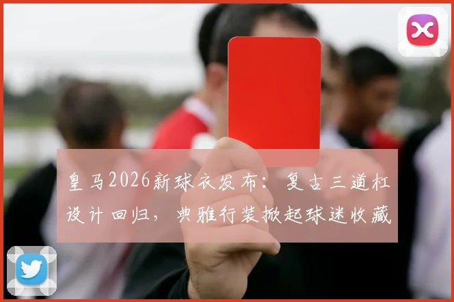 皇马2026新球衣发布:复古三道杠设计回归,典雅行装掀起球迷收藏热,附购买渠道与穿搭指南
