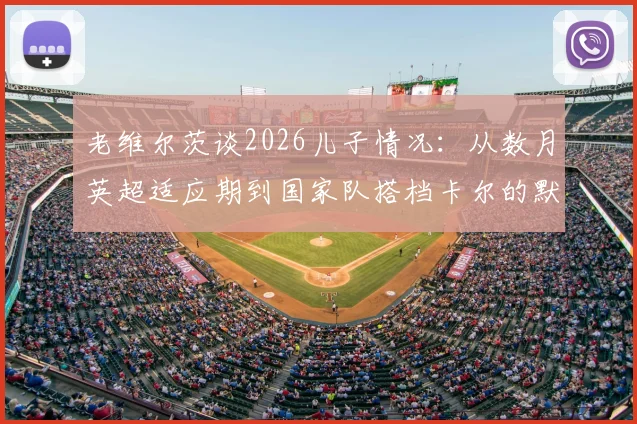 老维尔茨谈2026儿子情况:从数月英超适应期到国家队搭档卡尔的默契配合