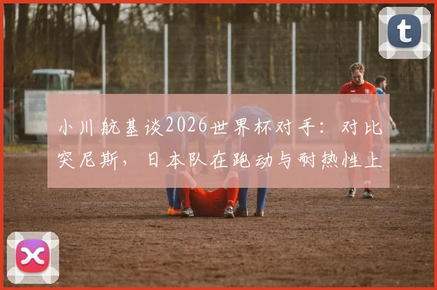 小川航基谈2026世界杯对手:对比突尼斯,日本队在跑动与耐热性上优势明显