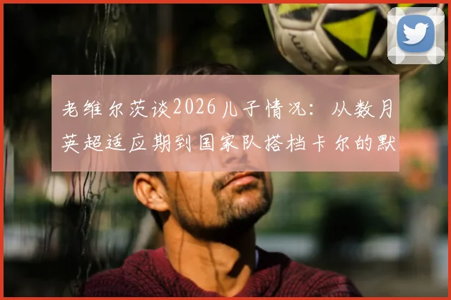 老维尔茨谈2026儿子情况:从数月英超适应期到国家队搭档卡尔的默契配合