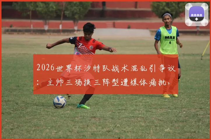 2026世界杯沙特队战术混乱引争议:主帅三场换三阵型遭媒体痛批,球队前景蒙上阴影