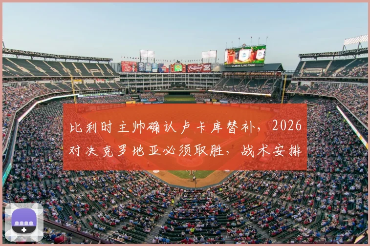 比利时主帅确认卢卡库替补，2026对决克罗地亚必须取胜，战术安排全解析