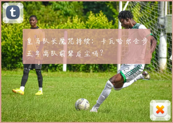 皇马队长魔咒持续：卡瓦哈尔会步五年离队前辈后尘吗？