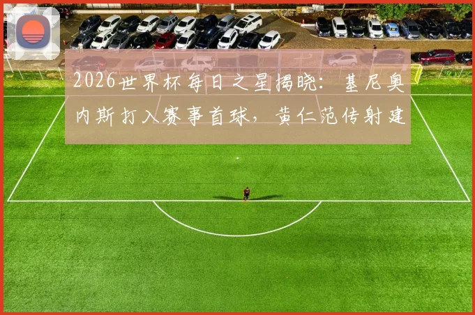 2026世界杯每日之星揭晓:基尼奥内斯打入赛事首球,黄仁范传射建功表现回顾与比赛视频集锦