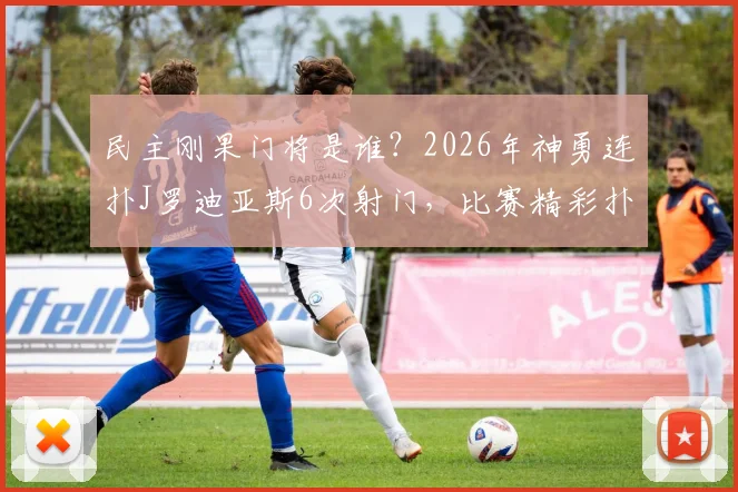 民主刚果门将是谁？2026年神勇连扑J罗迪亚斯6次射门，比赛精彩扑救视频回顾