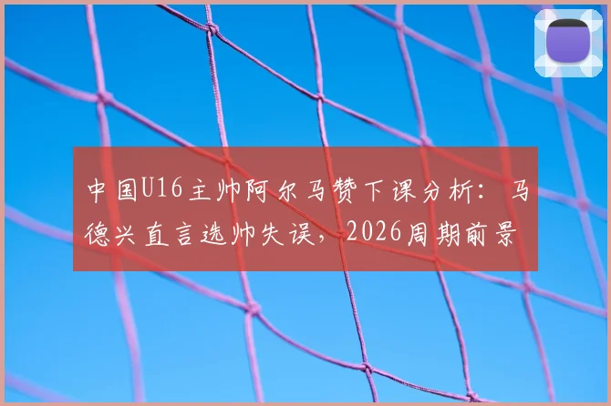 中国U16主帅阿尔马赞下课分析:马德兴直言选帅失误,2026周期前景引担忧