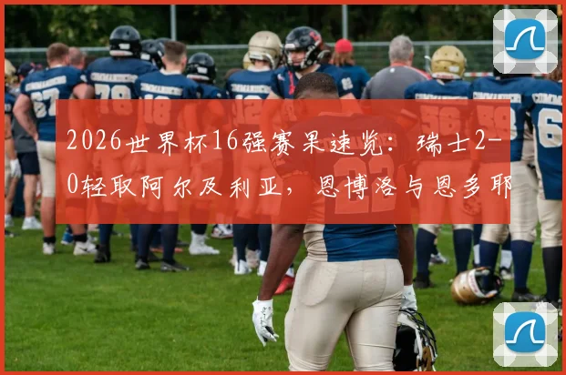 2026世界杯16强赛果速览：瑞士2-0轻取阿尔及利亚，恩博洛与恩多耶联袂破门