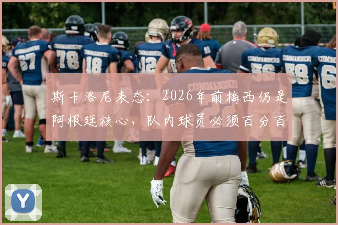 斯卡洛尼表态:2026年前梅西仍是阿根廷核心,队内球员必须百分百投入才能配得上他