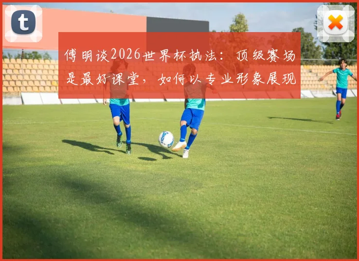 傅明谈2026世界杯执法：顶级赛场是最好课堂，如何以专业形象展现中国裁判风采？