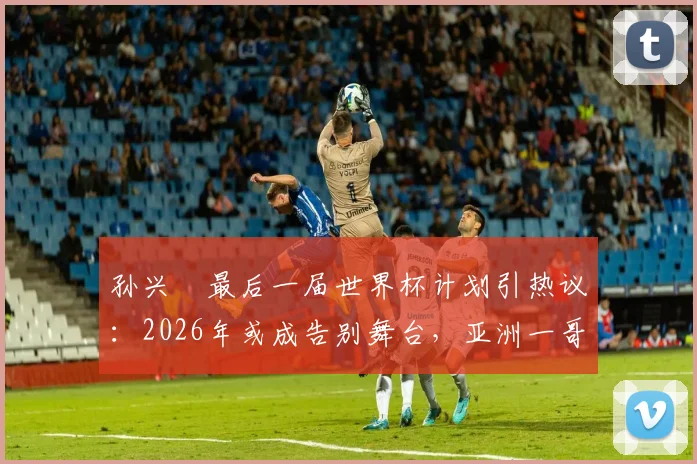 孙兴慜最后一届世界杯计划引热议:2026年或成告别舞台,亚洲一哥期待完美终章