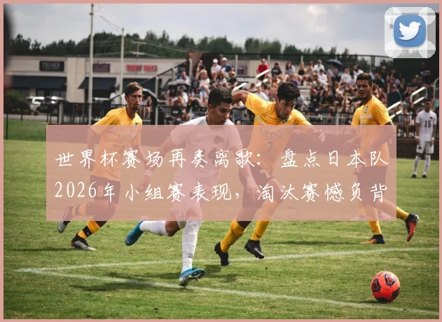 世界杯赛场再奏离歌：盘点日本队2026年小组赛表现，淘汰赛憾负背后有何战术得失？