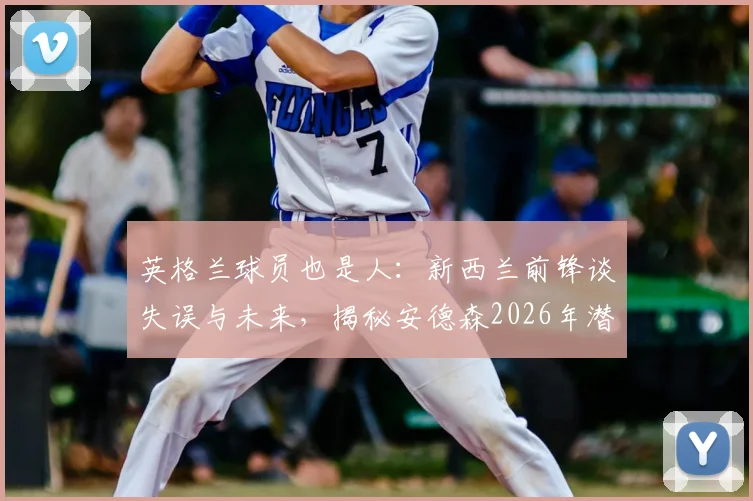 英格兰球员也是人:新西兰前锋谈失误与未来,揭秘安德森2026年潜在下家俱乐部