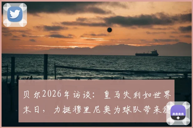 贝尔2026年访谈:皇马失利如世界末日,力挺穆里尼奥为球队带来稳定内核