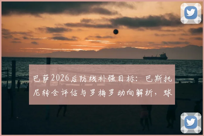 巴萨2026后防线补强目标：巴斯托尼转会评估与罗梅罗动向解析，球迷关注的引援价格及可能