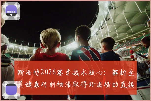 斯洛特2026赛季战术核心：解析全员健康对利物浦取得好成绩的直接影响与阵容轮换策略