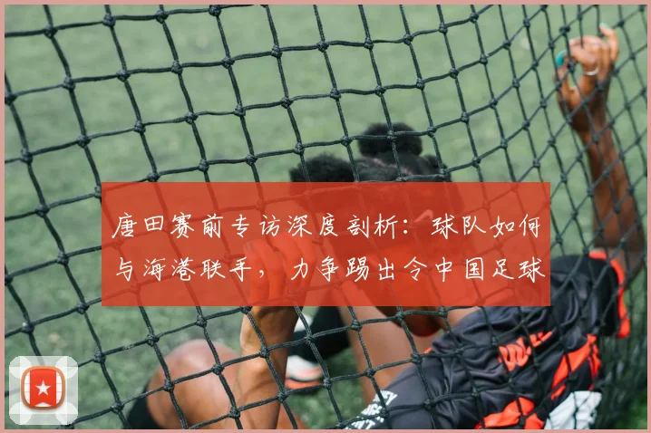 唐田赛前专访深度剖析：球队如何与海港联手，力争踢出令中国足球看到希望的2026关键战