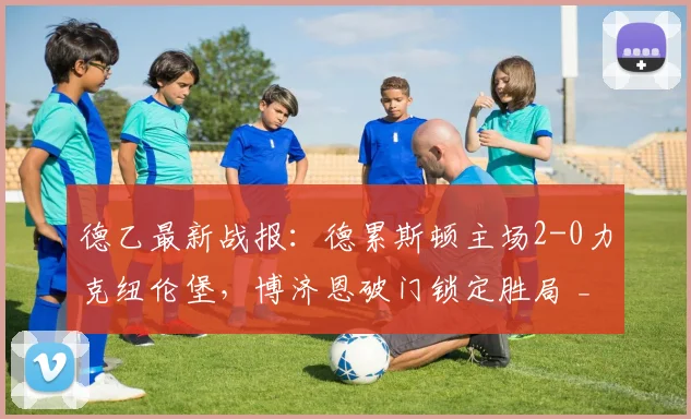 德乙最新战报:德累斯顿主场2-0力克纽伦堡,博济恩破门锁定胜局 _ 附2026赛季积分榜分析