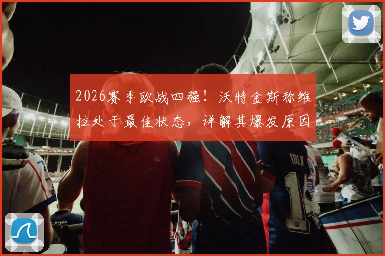 2026赛季欧战四强！沃特金斯称维拉处于最佳状态，详解其爆发原因与球队夺冠前景
