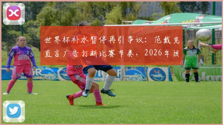 世界杯补水暂停再引争议：范戴克直言广告打断比赛节奏，2026年该规则是否需要调整？