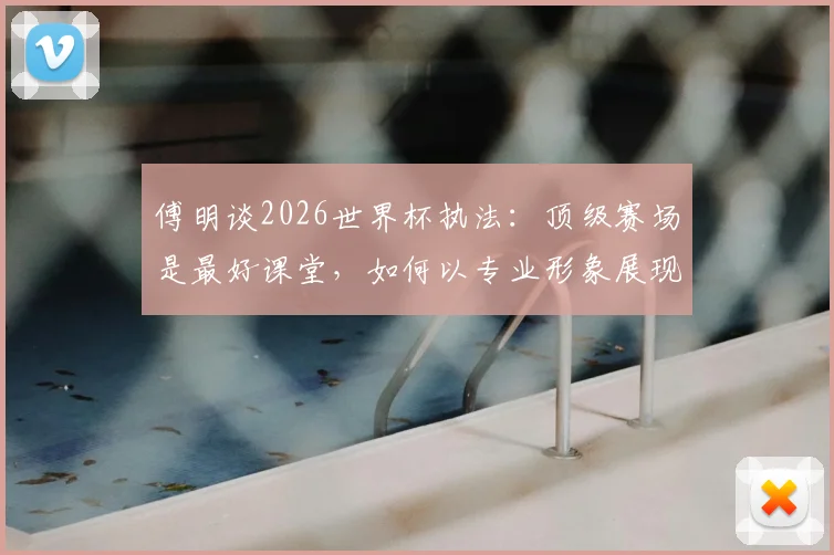 傅明谈2026世界杯执法：顶级赛场是最好课堂，如何以专业形象展现中国裁判风采？