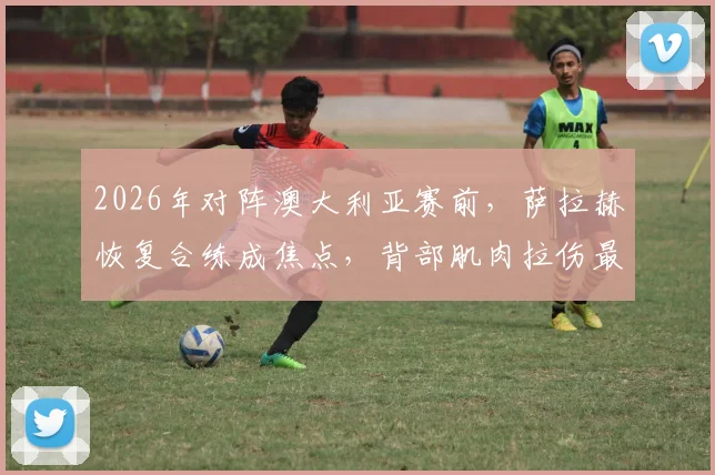 2026年对阵澳大利亚赛前,萨拉赫恢复合练成焦点,背部肌肉拉伤最新情况与复出分析