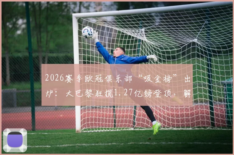 2026赛季欧冠俱乐部“吸金榜”出炉:大巴黎狂揽1.27亿镑登顶,解析枪手等豪门收入构成与分成机制