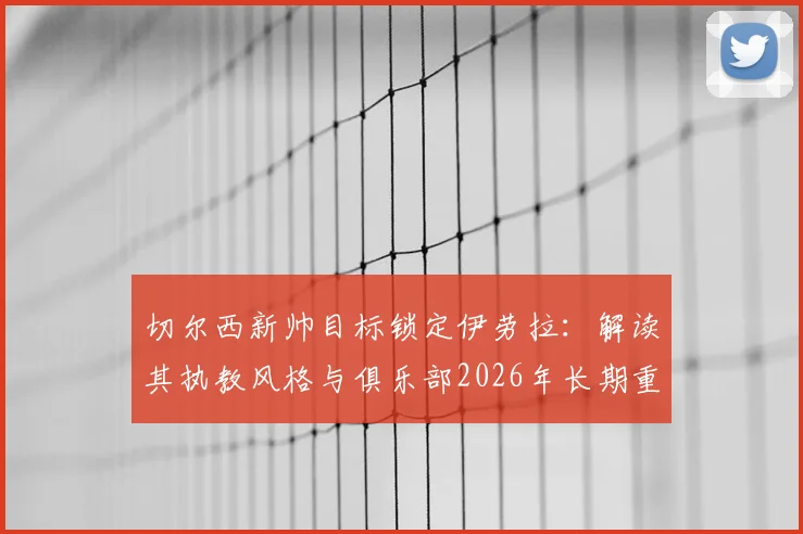 切尔西新帅目标锁定伊劳拉：解读其执教风格与俱乐部2026年长期重建规划，附最新转会动态
