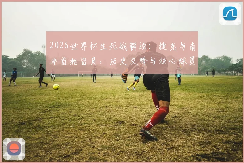 2026世界杯生死战解读:捷克与南非首轮皆负,历史交锋与核心球员状况全面分析,附最新比分预测