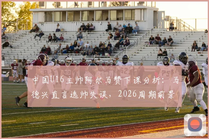 中国U16主帅阿尔马赞下课分析：马德兴直言选帅失误，2026周期前景引担忧