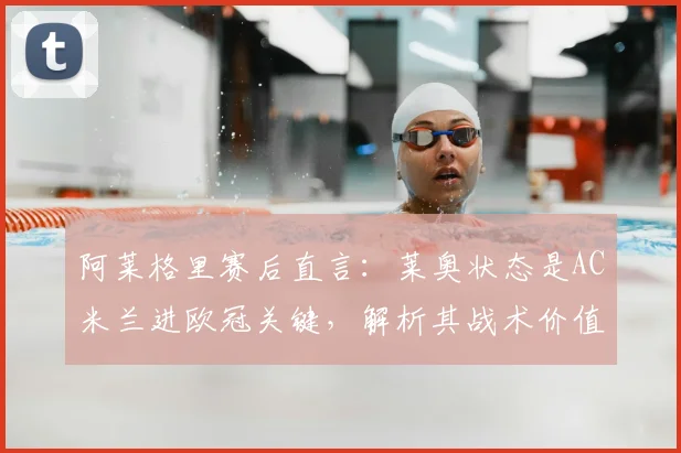 阿莱格里赛后直言:莱奥状态是AC米兰进欧冠关键,解析其战术价值与2026赛季前景