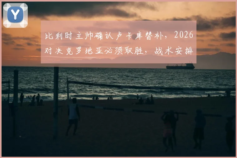 比利时主帅确认卢卡库替补,2026对决克罗地亚必须取胜,战术安排全解析