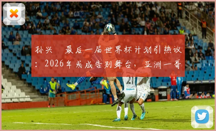 孙兴慜最后一届世界杯计划引热议：2026年或成告别舞台，亚洲一哥期待完美终章