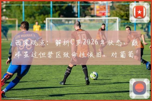 西蒙观点：解析C罗2026年状态，巅峰虽过但禁区致命性依旧，对葡萄牙队价值几何？