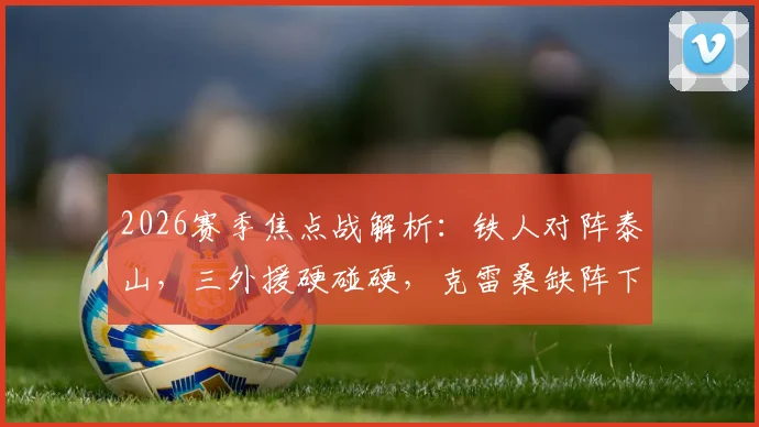 2026赛季焦点战解析：铁人对阵泰山，三外援硬碰硬，克雷桑缺阵下谢文能能否挑起大梁？