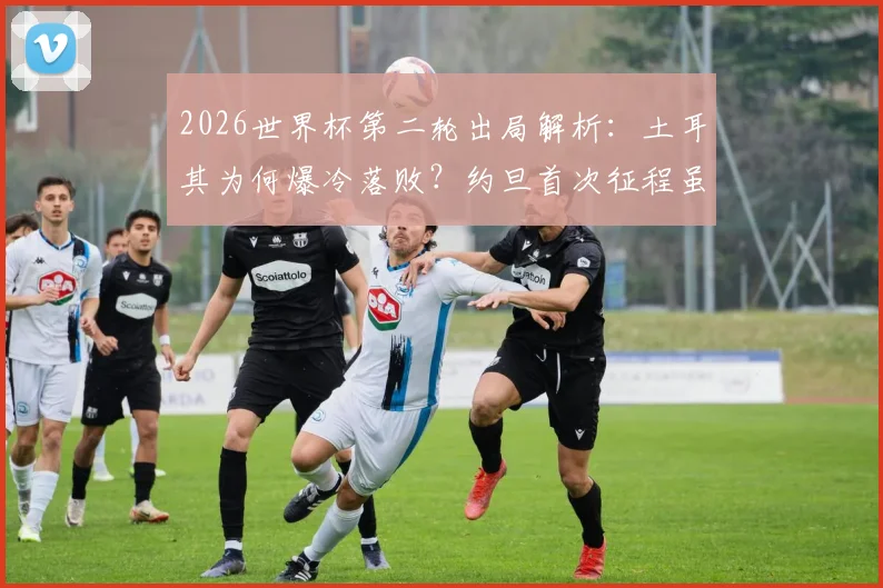 2026世界杯第二轮出局解析：土耳其为何爆冷落败？约旦首次征程虽败犹荣