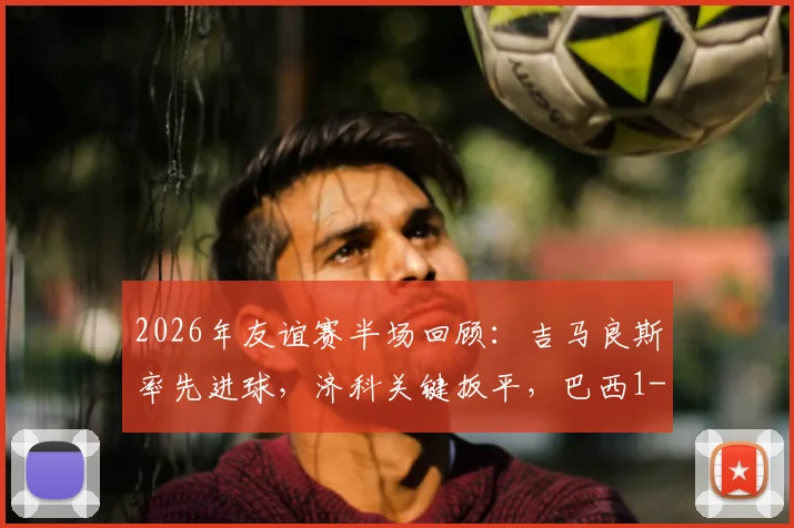 2026年友谊赛半场回顾:吉马良斯率先进球,济科关键扳平,巴西1-1战平埃及技术统计与战术解析