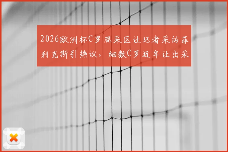 2026欧洲杯C罗混采区让记者采访菲利克斯引热议，细数C罗近年让出采访机会的6个瞬间