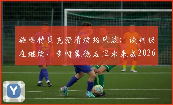 施洛特贝克澄清续约风波:谈判仍在继续,多特蒙德后卫未来成2026焦点
